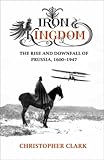 Iron Kingdom: The Rise and Downfall of Prussia, 1600-1947