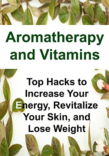 Aromatherapy and Vitamins: Top Hacks to Increase Your Energy, Revitalize Your Skin, and Lose Weight: (Aromatherapy, Essential Oils, Essential Oils Recipes, Weight Loss, Probiotics, Supplements)