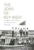 THE JEWS OF KEY WEST: Smugglers, Cigar Makers, and Revolutionaries (1823-1969) by