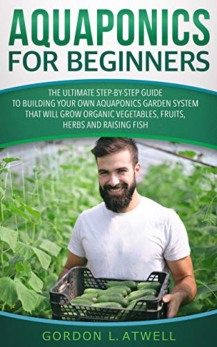 Aquaponics for Beginners: The Ultimate Step-by-Step Guide to Build Your Own Aquaponics Garden System That Will Grow Organic Vegetables, Fruits, Herbs and Raising Fish
