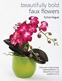 Beautifully Bold Faux Flowers: Fabulous Everlasting Arrangements to Brighten Up Your Home In Style by