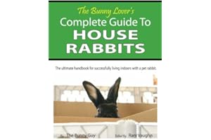 The Bunny Lover's Complete Guide To House Rabbits: The Ultimate Handbook for Successfully Living Indoors with a Pet Rabbit