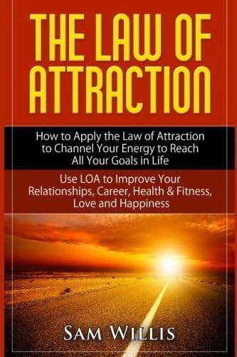 The Law of Attraction: How to Apply the Law of Attraction to Channel Your Energy to Reach All Your Goals in Life.: Use LOA to Improve Your Relationships, Career, Health & Fitness, Love and Happiness.