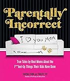 Parentally Incorrect: True Tales by Real Moms About the F**ked-Up Things Their Kids Have Done by 
