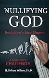 Nullifying God: Evolution's End Game, A Scientist's Challenge by H. Robert Wilson Ph.D.
