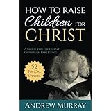 How to Raise Children for Christ (Updated Edition): A Guide for Excellent Christian Parenting