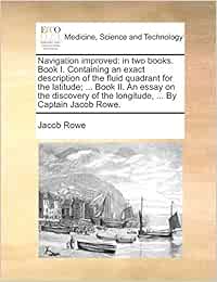 Navigation improved: in two books. Book I. Containing an exact description of the fluid quadrant for the latitude; ... Book II. An essay on the discovery of the longitude, ... By Captain Jacob Rowe.
