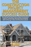 The Construction Project Management Success Guide: Everything You Need To Know About Construction Contracts, Estimating, Planning and Scheduling, Skills to Manage Trades and Home Renovations