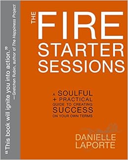 The Fire Starter Sessions: A Soulful + Practical Guide to Creating Success on Your Own Terms, by Danielle LaPorte The Fire Starter Sessions: A Soulful + Practical Guide to Creating Success on Your Own Terms, by Danielle LaPorte