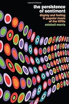 The Persistence of Sentiment: Display and Feeling in Popular Music of the 1970s The Persistence of Sentiment: Display and Feeling in Popular Music of the 1970s