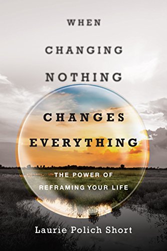 When Changing Nothing Changes Everything: The Power of Reframing Your Life When Changing Nothing Changes Everything: The Power of Reframing Your Life