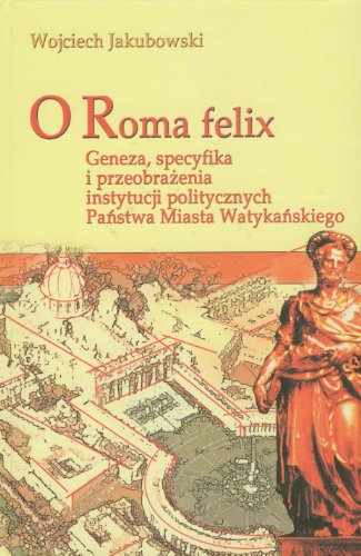 O Roma Felix: Geneza, Specyfika I Przeobrazenia Instytucji Politycznych Panstwa Miasta Watykanskiego (Polish Edition)