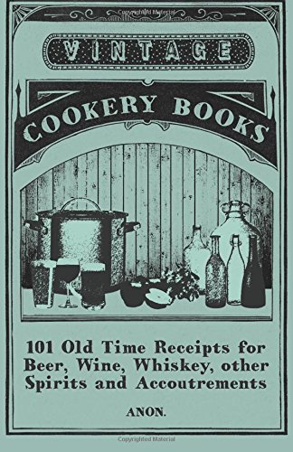 101 Old Time Receipts for Beer, Wine, Whiskey, other Spirits and Accoutrements 101 Old Time Receipts for Beer, Wine, Whiskey, other Spirits and Accoutrements