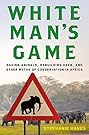 White Man's Game: Saving Animals, Rebuilding Eden, and Other Myths of Conservation in Africa