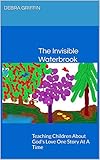 The Invisible Waterbrook: Teaching Children About God's Love One Story At A Time by Debra Griffin
