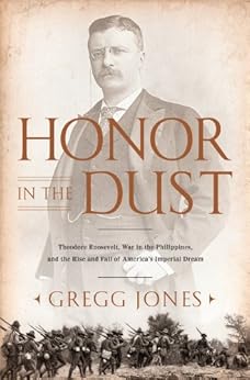 Honor in the Dust: Theodore Roosevelt, War in the Philippines, and the Rise and Fall of America's I mperial Dream by [Jones, Gregg]