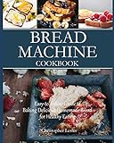 Bread Machine Cookbook: Easy-to-Follow Guide to Baking Delicious Homemade Bread for Healthy Eating Bread Machine Cookbook: Easy-to-Follow Guide to Baking Delicious Homemade Bread for Healthy Eating