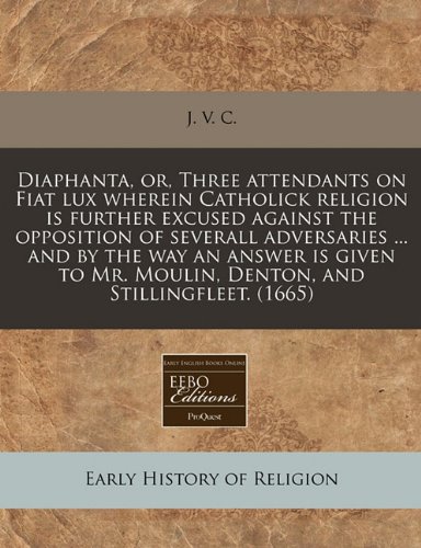 Diaphanta, or, Three attendants on Fiat lux wherein Catholick religion is further excused against the opposition of severall adversaries ... and by ... Mr. Moulin, Denton, and Stillingfleet. (1665)