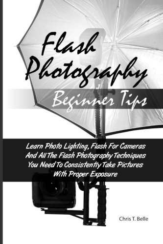 Flash Photography Beginner Tips: Learn Photo Lighting, Flash For Cameras And All The Flash Photography Techniques You Need To Consistently Take Pictures With Proper Exposure