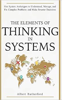 The Elements of Thinking in Systems: Use Systems Archetypes to Understand, Manage, and Fix Complex Problems and Make Smarter Decisions, by Albert Rutherford The Elements of Thinking in Systems: Use Systems Archetypes to Understand, Manage, and Fix Complex Problems and Make Smarter Decisions, by Albert Rutherford