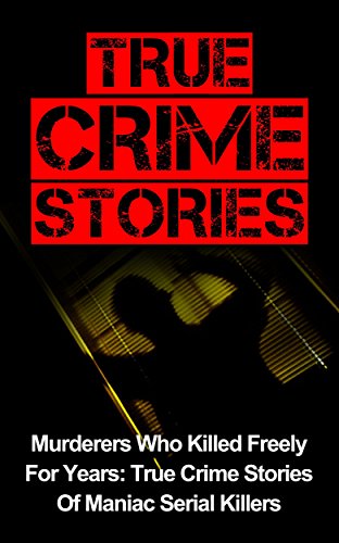 True Crime Stories: Murderers Who Killed Freely For Years: True Crime Stories Of Maniac Serial Killers