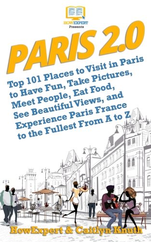 Paris 2.0: Top 101 Places to Visit in Paris to Have Fun, Take Pictures, Meet People, Eat Food, See Beautiful Views, and Experience Paris France to the Fullest From A to Z