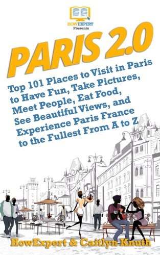 Paris 2.0: Top 101 Places to Visit in Paris to Have Fun, Take Pictures, Meet People, Eat Food, See Beautiful Views, and Experience Paris France to the Fullest From A to Z