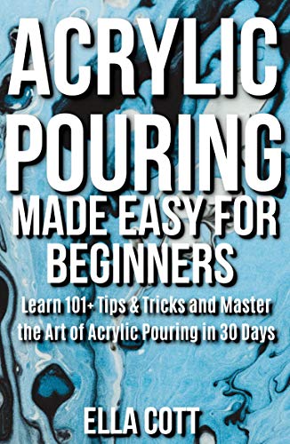 ACRYLIC POURING MADE EASY FOR BEGINNERS: LEARN 101+ TIPS & TRICKS AND MASTER THE ART OF ACRYLIC POURING IN 30 DAYS