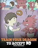 Train Your Dragon To Accept NO: Teach Your Dragon To Accept 'No' For An Answer. A Cute Children Story To Teach Kids About Disagreement, Emotions and Anger Management (My Dragon Books)