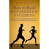 How to Build Self-Discipline to Exercise: Practical Techniques and Strategies to Develop a Lifetime Habit of Exercise