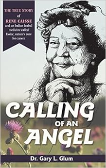 Calling of an Angel: The True Story of Rene Caisse and an Indian Herbal Medicine Called Essiac, Nature's Cure for Cancer, by Gary L. Glum Calling of an Angel: The True Story of Rene Caisse and an Indian Herbal Medicine Called Essiac, Nature's Cure for Cancer, by Gary L. Glum