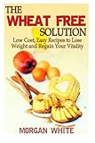 The Wheat Free Solution: Low Cost, Easy Recipes to Lose Weight and Regain Your Vitality by Morgan White