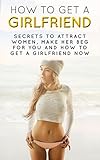 How to Get a Girlfriend: Secrets To Attract Women, Make Her Beg For You And How To Get A Girlfriend Now (How to Talk to Women, How to Get a Girlfriend, How to Flirt with Women, Attract Women)
