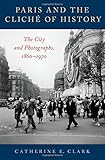 Catherine Clark, "Paris and the Cliché of History: The City in Photographs, 1860-1970" (Oxford UP, 2018)