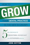 How To Grow Your Dental Practice In The New Economy: 5 Key Strategies to Predictable, Significant and Sustainable Results