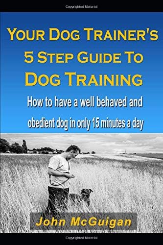 Your Dog Trainers 5 Step Guide To Dog Training: How to have a well behaved and obedient dog in only 15 minutes a day