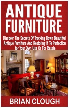 Antique Furniture: Discover The Secrets Of Tracking Down Beautiful Antique Furniture And Restoring It To Perfection for Your Own Use Or For Resale