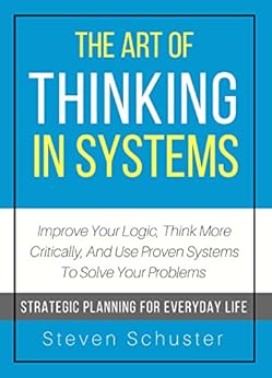 The Art Of Thinking In Systems: Improve Your Logic, Think More Critically, And Use Proven Systems To Solve Your Problems  - Strategic Planning For Everyday Life by [Schuster, Steven]