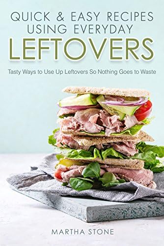 Quick & Easy Recipes Using Everyday Leftovers: Tasty Ways to Use Up Leftovers So Nothing Goes to Waste