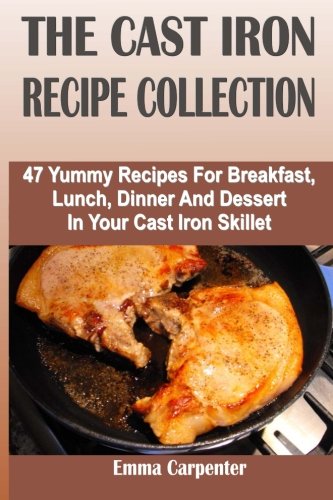 The Cast Iron Recipe Collection: 47 Yummy Recipes For Breakfast, Lunch, Dinner And Dessert In Your Cast Iron Skillet by Emma Carpenter