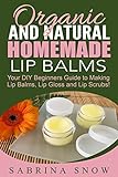 Organic and Natural Homemade Lip Balms: Homemade Beauty Products: Your DIY Beginners Guide to Making Lip Balms, Lip Gloss and Lip Scrubs!
