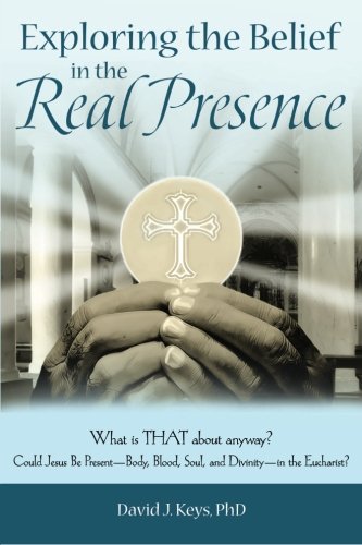 Exploring the Belief in the Real Presence: What is THAT about anyway? Could Jesus Be Present-Body, Blood, Soul, and Divinity-in the Eucharist?