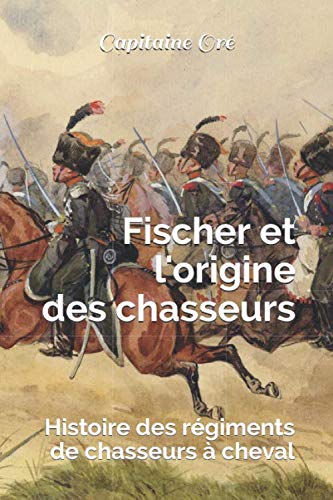 Fischer et l'origine des chasseurs: Histoire des régiments de chasseurs à cheval (French Edition) by Capitaine Delphin Charles Oré