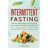 Intermittent Fasting: The Complete Beginner's Guide To Intermittent Fasting For Weight Loss: Cure The Weight Problem And Reverse Chronic Diseases While Enjoying The Food You Love