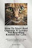 How To Start And Operate A Luxury Pet Boarding Kennel For Cats: A Pet Oriented, Home Based, Career Change Or Retirement Business Opportunity by Mr Joseph Garvey