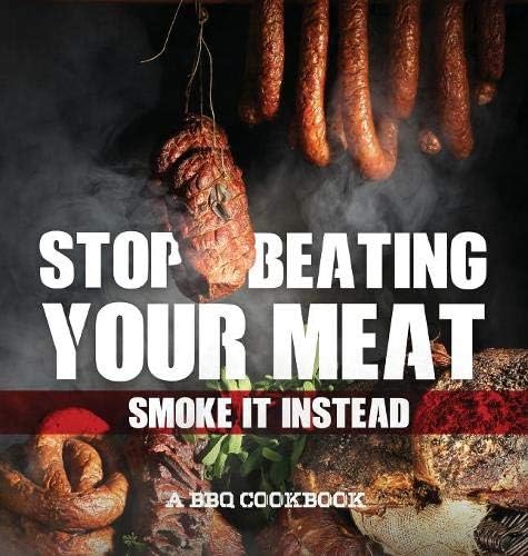 Stop Beating Your Meat - Smoke It Instead a BBQ Cookbook: Dozens of Bar-B-Q Recipes That Will Have Your Guests Salivating for More