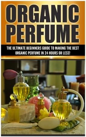 Organic Perfume: The Ultimate Beginner's Guide to Making the Best Organic Perfume in 24 Hours or Less! (Organic Perfume - Perfume - Perfume Recipes - ... Recipes - Aromatherapy - Homemade Perf)