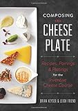 Composing the Cheese Plate: Recipes, Pairings, and Platings for the Inventive Cheese Course