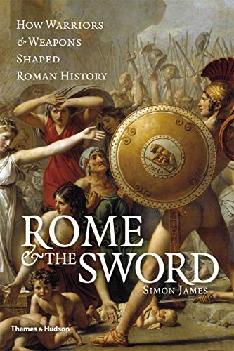 Rome and the Sword: How Warriors and Weapons Shaped Roman History by Simon James
