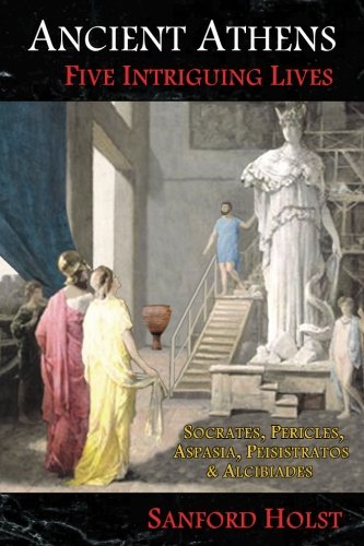 Ancient Athens: Five Intriguing Lives: Socrates, Pericles, Aspasia, Peisistratos & Alcibiades by Sanford Holst